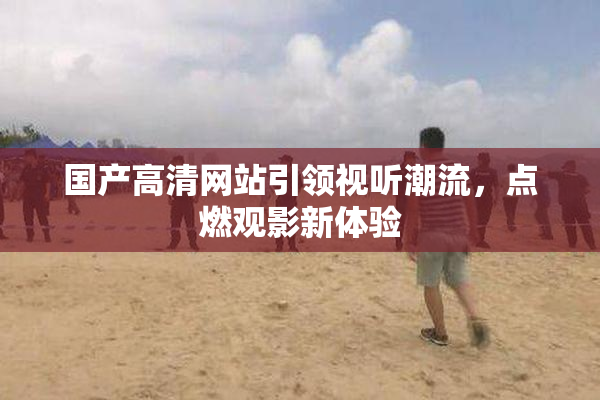 国产高清网站引领视听潮流，点燃观影新体验