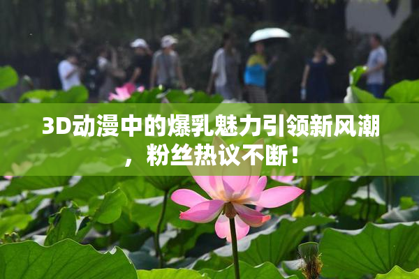 3D动漫中的爆乳魅力引领新风潮，粉丝热议不断！
