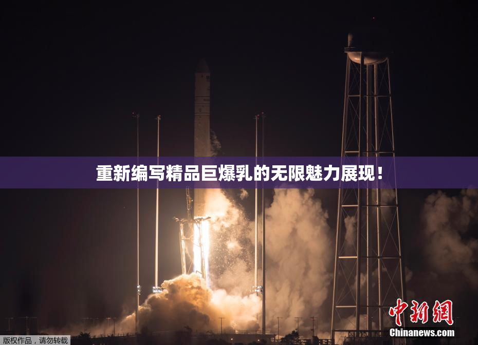 重新编写精品巨爆乳的无限魅力展现！