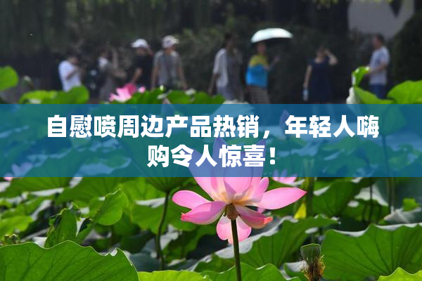 自慰喷周边产品热销，年轻人嗨购令人惊喜！