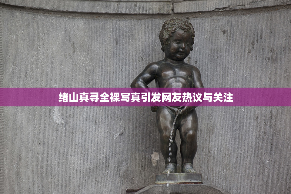 绪山真寻全裸写真引发网友热议与关注