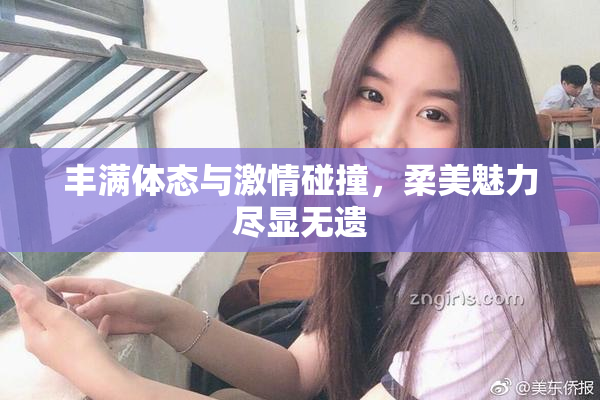 丰满体态与激情碰撞，柔美魅力尽显无遗