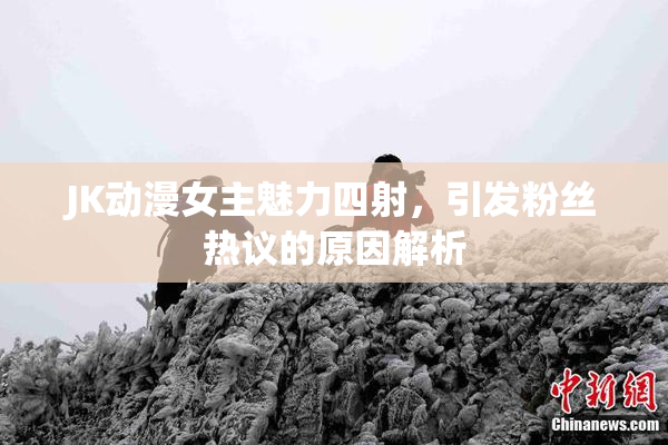 JK动漫女主魅力四射，引发粉丝热议的原因解析