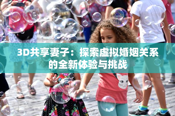 3D共享妻子：探索虚拟婚姻关系的全新体验与挑战