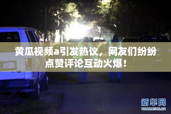 黄瓜视频a引发热议，网友们纷纷点赞评论互动火爆！