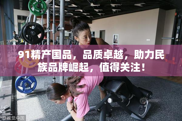 91精产国品，品质卓越，助力民族品牌崛起，值得关注！