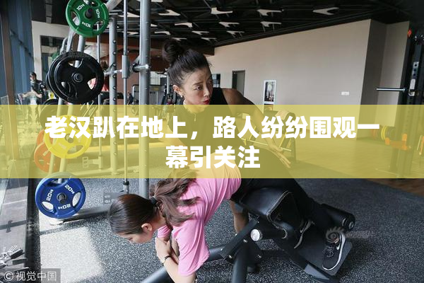 老汉趴在地上，路人纷纷围观一幕引关注