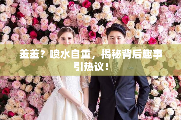 羞羞？喷水自重，揭秘背后趣事引热议！
