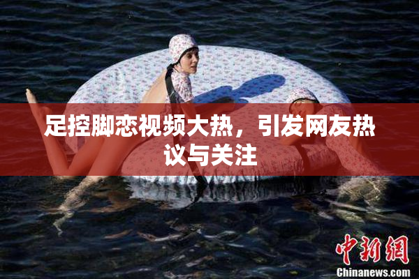 足控脚恋视频大热，引发网友热议与关注