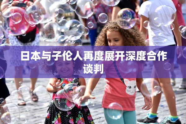 日本与子伦人再度展开深度合作谈判