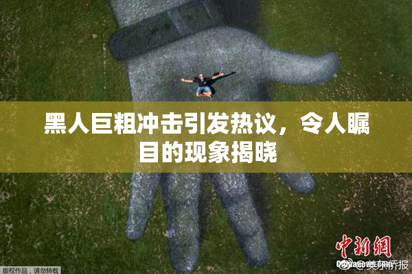 黑人巨粗冲击引发热议，令人瞩目的现象揭晓