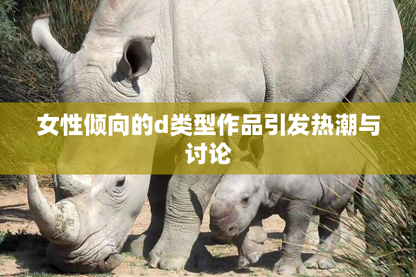 女性倾向的d类型作品引发热潮与讨论