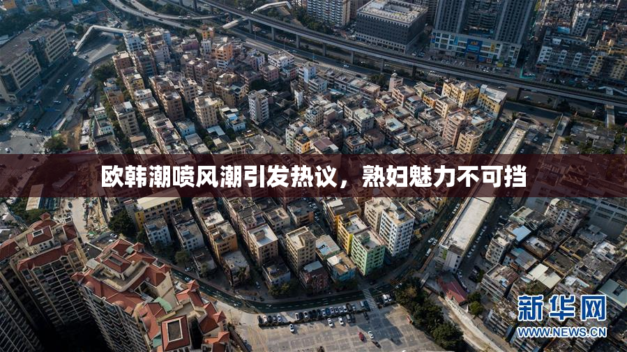 欧韩潮喷风潮引发热议，熟妇魅力不可挡