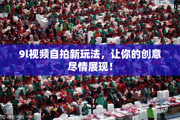 9l视频自拍新玩法，让你的创意尽情展现！