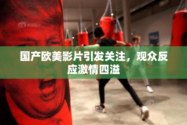 国产欧美影片引发关注，观众反应激情四溢