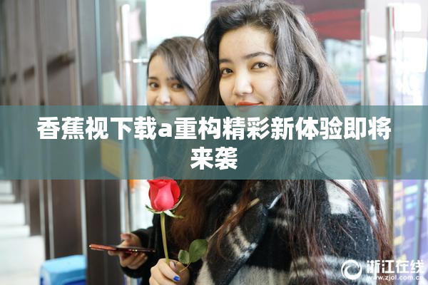 香蕉视下载a重构精彩新体验即将来袭