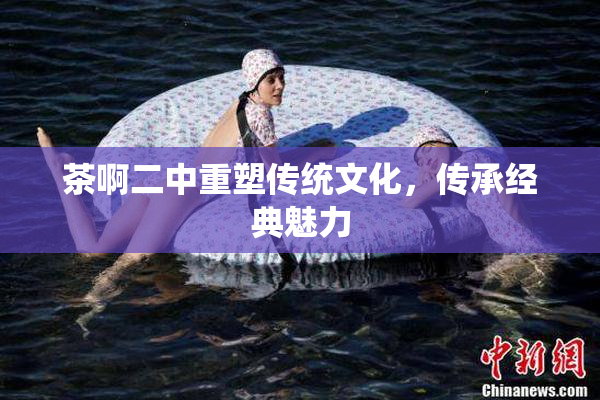 茶啊二中重塑传统文化，传承经典魅力
