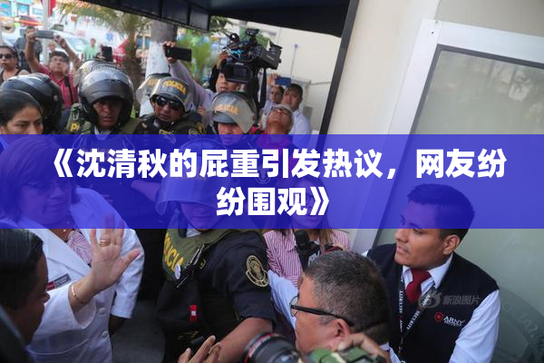 《沈清秋的屁重引发热议，网友纷纷围观》