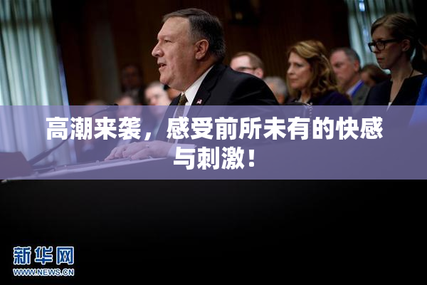 高潮来袭，感受前所未有的快感与刺激！