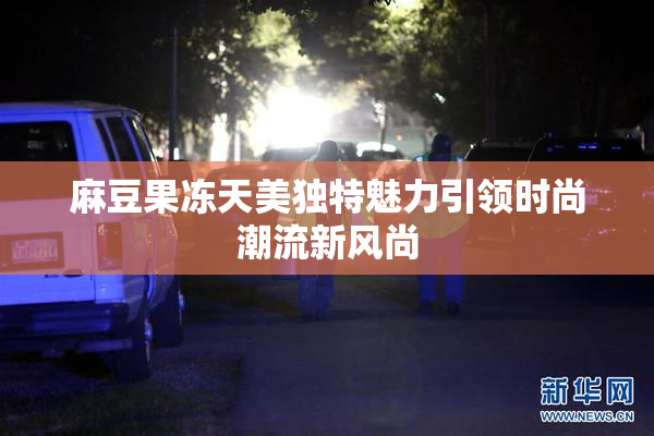 麻豆果冻天美独特魅力引领时尚潮流新风尚