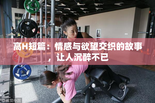 高H短篇：情感与欲望交织的故事，让人沉醉不已