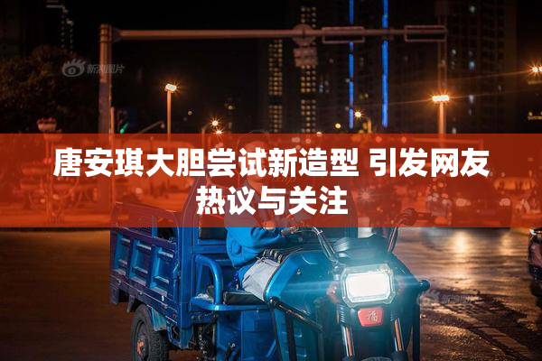 唐安琪大胆尝试新造型 引发网友热议与关注