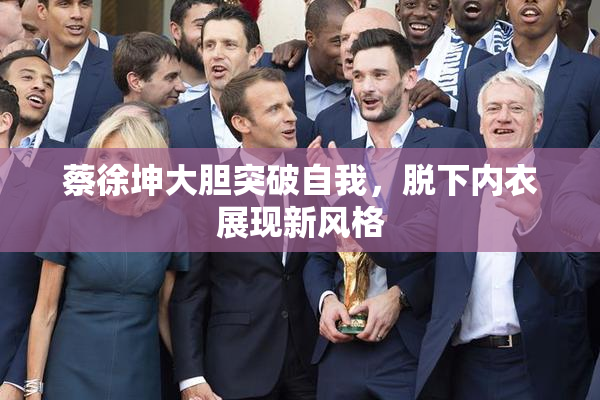 蔡徐坤大胆突破自我，脱下内衣展现新风格
