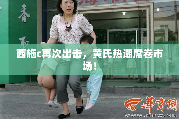 西施c再次出击，黄氏热潮席卷市场！