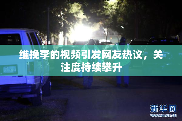 维挽李的视频引发网友热议，关注度持续攀升