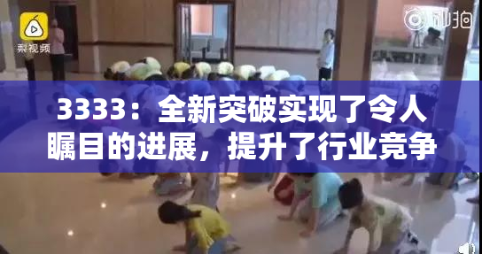 3333：全新突破实现了令人瞩目的进展，提升了行业竞争力！