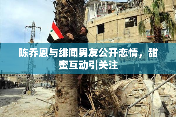 陈乔恩与绯闻男友公开恋情，甜蜜互动引关注