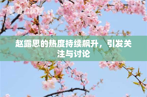 赵露思的热度持续飙升，引发关注与讨论