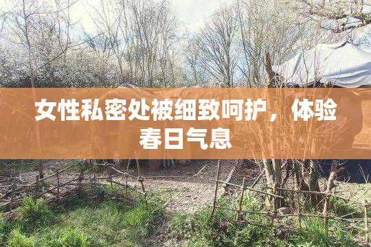 女性私密处被细致呵护，体验春日气息