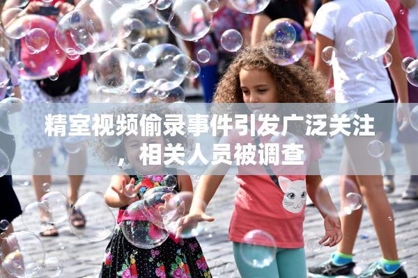 精室视频偷录事件引发广泛关注，相关人员被调查