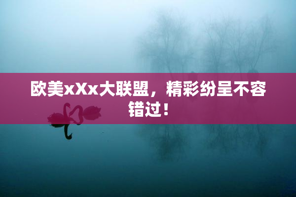 欧美xXx大联盟，精彩纷呈不容错过！