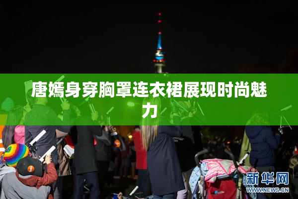 唐嫣身穿胸罩连衣裙展现时尚魅力