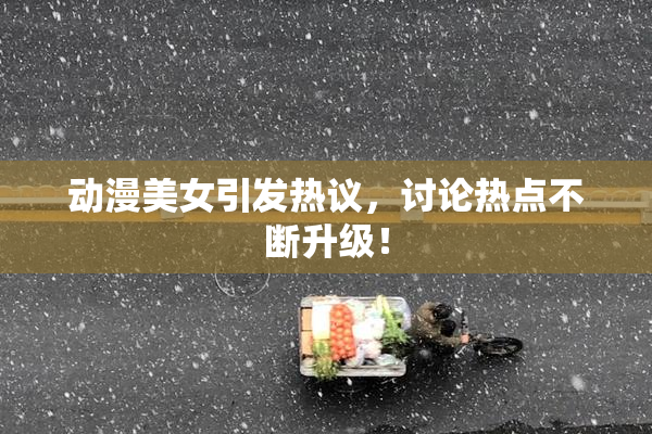 动漫美女引发热议，讨论热点不断升级！