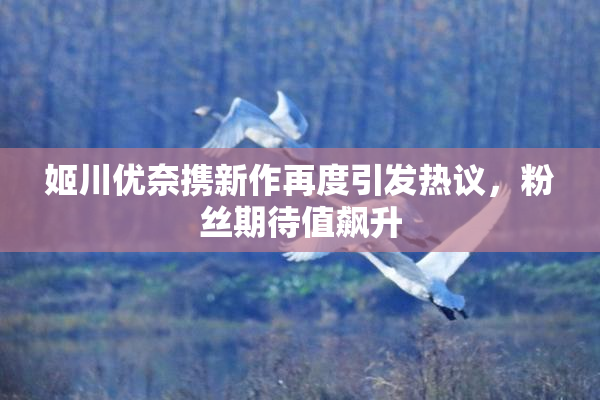 姬川优奈携新作再度引发热议，粉丝期待值飙升