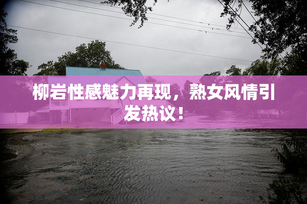 柳岩性感魅力再现，熟女风情引发热议！