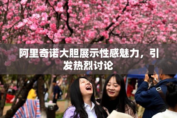 阿里奇诺大胆展示性感魅力，引发热烈讨论