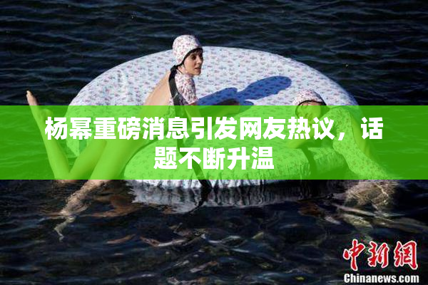 杨幂重磅消息引发网友热议，话题不断升温