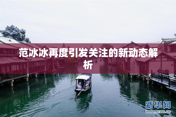 范冰冰再度引发关注的新动态解析