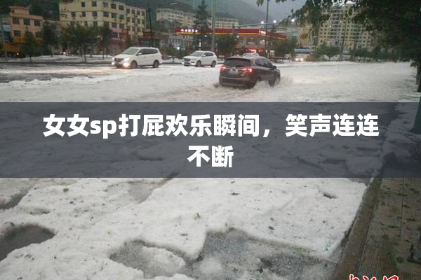女女sp打屁欢乐瞬间，笑声连连不断