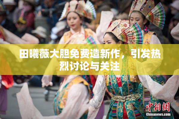 田曦薇大胆免费造新作，引发热烈讨论与关注