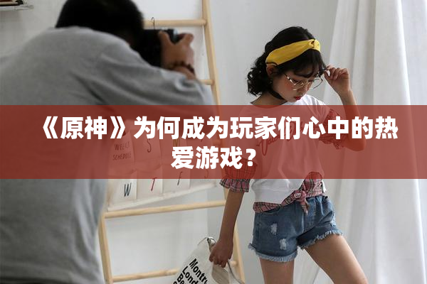 《原神》为何成为玩家们心中的热爱游戏？