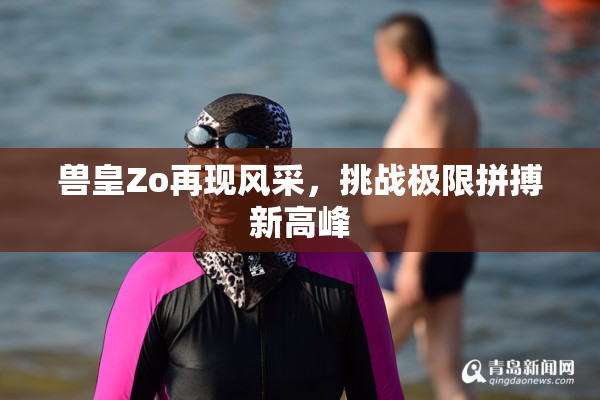 兽皇Zo再现风采，挑战极限拼搏新高峰