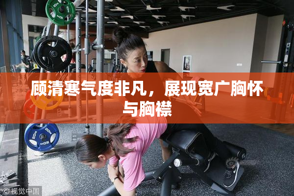 顾清寒气度非凡，展现宽广胸怀与胸襟