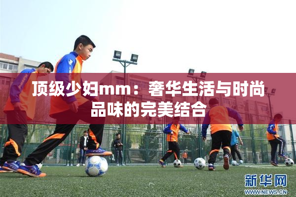 顶级少妇mm：奢华生活与时尚品味的完美结合