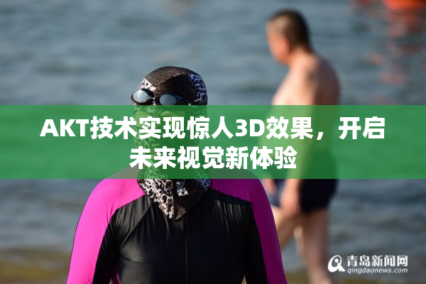 AKT技术实现惊人3D效果，开启未来视觉新体验
