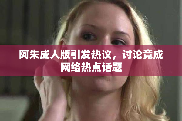 阿朱成人版引发热议，讨论竟成网络热点话题